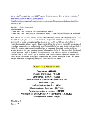 Liens : http://hicarquitectura.com/2014/06/solar-decathlon-europe-2014-prototipo-resso-etsav/
http://www.resso.upc.edu/fra/index_fra.html
http://inhabitat.com/perfectly-passive-resso-house-wins-architecture-award-at-solar-decathlon-
europe-2014/
Contacts : info@resso.upc.edu
+34 93 401 72 37
C/ Pere Serra 1-15, Edifici SC3, Sant Cugat des Vallès, 08174
C/ Père Serra 1-15, ETSAV Edifici SC4 (hivernacle) mòdul 2 ; Sant Cugat del Vallès 08173, Barcelona
AVIS : Quand une personne rentre à l’intérieur de ce bâtiment, elle se sent automatiquement à l’aise.
Premièrement, n’ayant pas de nombre maximum à respecter la maison était en mouvement
permanent, ce qui est à mes yeux quelque chose de très positif quand le but principal est de
rassembler toutes les classes sociales. Deuxièmement, le projet lui-même me semble convaincant. Il
ne se base plus simplement sur l’aspect et le confort individuel d’une seule famille, mais sur l’intérêt
collectif et je pense qu’un projet de solidarité est en mesure de répondre à certains problèmes
actuels. Notre société étant en pleine phase d’individualisme, le fait de créer un endroit dans lequel
chaque personne a accès et dépourvu de tout jugement social est à mes yeux un projet digne de
réflexion et de lucidité. J’espère que ce bâtiment aura l’occasion de voir le jour dans les prochains
temps, et pas uniquement en Espagne. Un endroit de rencontre, d’échange et de vie, c’est, même
lorsque la situation ne s’y prête pas toujours, réussir à croire en l’avenir.
10e
place sur le classement final :
Architecture : 120/120
Efficacité énergétique : 73,47/80
Conditions de confort : 84,3/120
Communication et communication sociale : 54/80
Innovation : 75/80
Ingénierie et construction : 64/80
Bilan énergétique électrique : 68,57/120
Fonctionnement de la maison : 80,02/120
Aménagement urbain, transport et abordabilité : 105,88/120
Développement durable : 44/80
Pénalités : 0
Bonus : 7
 