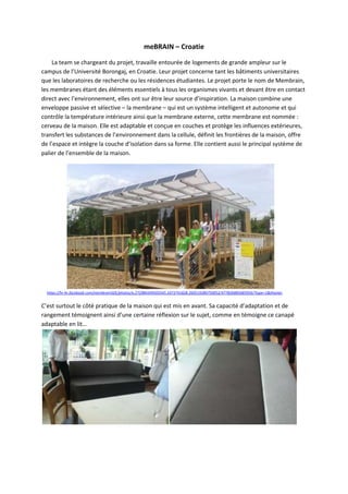 meBRAIN – Croatie
La team se chargeant du projet, travaille entourée de logements de grande ampleur sur le
campus de l’Université Borongaj, en Croatie. Leur projet concerne tant les bâtiments universitaires
que les laboratoires de recherche ou les résidences étudiantes. Le projet porte le nom de Membrain,
les membranes étant des éléments essentiels à tous les organismes vivants et devant être en contact
direct avec l’environnement, elles ont sur être leur source d’inspiration. La maison combine une
enveloppe passive et sélective – la membrane – qui est un système intelligent et autonome et qui
contrôle la température intérieure ainsi que la membrane externe, cette membrane est nommée :
cerveau de la maison. Elle est adaptable et conçue en couches et protège les influences extérieures,
transfert les substances de l’environnement dans la cellule, définit les frontières de la maison, offre
de l’espace et intègre la couche d’isolation dans sa forme. Elle contient aussi le principal système de
palier de l’ensemble de la maison.
https://hr-hr.facebook.com/membrainSDE/photos/a.272984349503545.1073741828.260519280750052/477826885685956/?type=1&theater
C’est surtout le côté pratique de la maison qui est mis en avant. Sa capacité d’adaptation et de
rangement témoignent ainsi d’une certaine réflexion sur le sujet, comme en témoigne ce canapé
adaptable en lit…
 