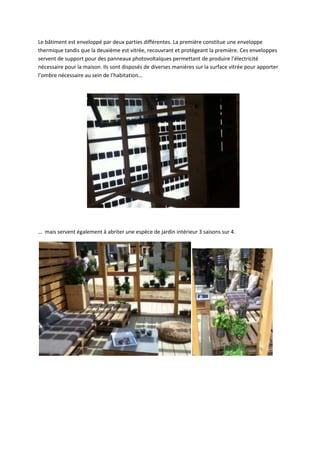Le bâtiment est enveloppé par deux parties différentes. La première constitue une enveloppe
thermique tandis que la deuxième est vitrée, recouvrant et protégeant la première. Ces enveloppes
servent de support pour des panneaux photovoltaïques permettant de produire l’électricité
nécessaire pour la maison. Ils sont disposés de diverses manières sur la surface vitrée pour apporter
l’ombre nécessaire au sein de l’habitation…
… mais servent également à abriter une espèce de jardin intérieur 3 saisons sur 4.
 