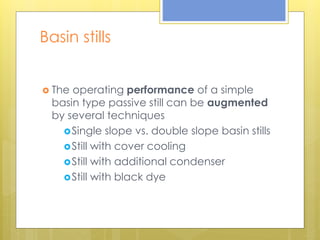 Basin stills
 The operating performance of a simple
basin type passive still can be augmented
by several techniques
Single slope vs. double slope basin stills
Still with cover cooling
Still with additional condenser
Still with black dye
 