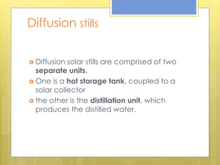 Diffusion stills
 Diffusion solar stills are comprised of two
separate units.
 One is a hot storage tank, coupled to a
solar collector
 the other is the distillation unit, which
produces the distilled water.
 