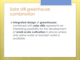 Solar still greenhouse
combination
 Integrated design of greenhouses
combined with solar stills represents an
interesting possibility for the development
of small-scale cultivation in places where
only saline water or brackish water is
available
 