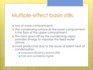 Multiple-effect basin stills
 two or more compartments
 The condensing surface of the lower compartment
is the floor of the upper compartment.
 The heat given off by the condensing vapor
provides energy to vaporize the feed water
above.
 more productive due to the reuse of latent heat of
condensation
 Increased efficiency around 35%
 Cost and complexity higher
 