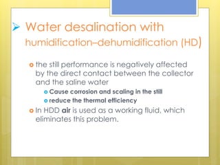  Water desalination with
humidification–dehumidification (HD)
 the still performance is negatively affected
by the direct contact between the collector
and the saline water
 Cause corrosion and scaling in the still
 reduce the thermal efficiency
 In HDD air is used as a working fluid, which
eliminates this problem.
 