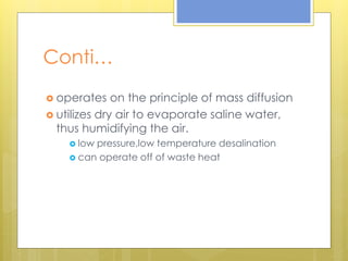 Conti…
 operates on the principle of mass diffusion
 utilizes dry air to evaporate saline water,
thus humidifying the air.
 low pressure,low temperature desalination
 can operate off of waste heat
 