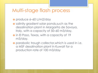 Multi-stage flash process
 produce 6–60 L/m2/day
 salinity gradient solar ponds,such as the
desalination plant in Margarita de Savoya,
Italy, with a capacity of 50–60 m3/day,
 in El Paso, Texas, with a capacity of 19
m3/day.
 parabolic trough collector,which is used in i.e.
a MSF desalination plant in Kuwait for a
production rate of 100 m3/day
 