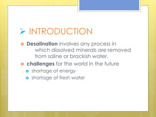  INTRODUCTION
 Desalination involves any process in
which dissolved minerals are removed
from saline or brackish water.
 challenges for the world in the future
 shortage of energy
 shortage of fresh water
 