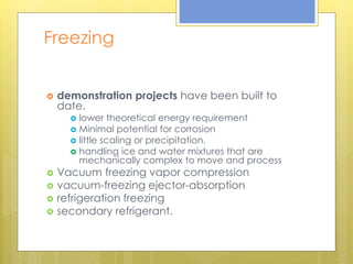 Freezing
 demonstration projects have been built to
date.
 lower theoretical energy requirement
 Minimal potential for corrosion
 little scaling or precipitation.
 handling ice and water mixtures that are
mechanically complex to move and process
 Vacuum freezing vapor compression
 vacuum-freezing ejector-absorption
 refrigeration freezing
 secondary refrigerant.
 