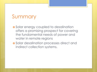 Summary
 Solar energy coupled to desalination
offers a promising prospect for covering
the fundamental needs of power and
water in remote regions
 Solar desalination processes direct and
indirect collection systems.
 