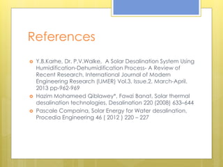 References
 Y.B.Karhe, Dr. P.V.Walke, A Solar Desalination System Using
Humidification-Dehumidification Process- A Review of
Recent Research, International Journal of Modern
Engineering Research (IJMER) Vol.3, Issue.2, March-April.
2013 pp-962-969
 Hazim Mohameed Qiblawey*, Fawzi Banat, Solar thermal
desalination technologies, Desalination 220 (2008) 633–644
 Pascale Compaina, Solar Energy for Water desalination,
Procedia Engineering 46 ( 2012 ) 220 – 227
 