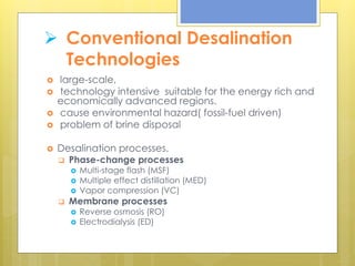  Conventional Desalination
Technologies
 large-scale,
 technology intensive suitable for the energy rich and
economically advanced regions.
 cause environmental hazard( fossil-fuel driven)
 problem of brine disposal
 Desalination processes.
 Phase-change processes
 Multi-stage flash (MSF)
 Multiple effect distillation (MED)
 Vapor compression (VC)
 Membrane processes
 Reverse osmosis (RO)
 Electrodialysis (ED)
 
