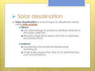  Solar desalination
 Solar desalination is a technique to desalinate water
using solar energy.
 Direct
 use solar energy to produce distillate directly in
the solar collector
 Requires large land areas and has a relatively
low productivity
 Indirect
 combining conventional desalination
techniques
 small-scale production due to its relatively low
cost and simplicity
 