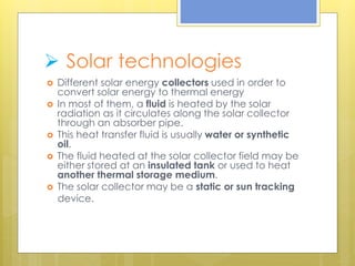  Solar technologies
 Different solar energy collectors used in order to
convert solar energy to thermal energy
 In most of them, a fluid is heated by the solar
radiation as it circulates along the solar collector
through an absorber pipe.
 This heat transfer fluid is usually water or synthetic
oil.
 The fluid heated at the solar collector field may be
either stored at an insulated tank or used to heat
another thermal storage medium.
 The solar collector may be a static or sun tracking
device.
 