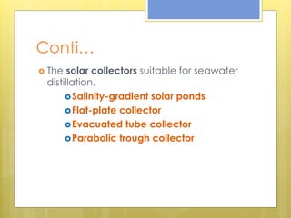 Conti…
 The solar collectors suitable for seawater
distillation.
Salinity-gradient solar ponds
Flat-plate collector
Evacuated tube collector
Parabolic trough collector
 