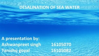 A presentation by:
Ashwanpreet singh 16105070
Tanishq goyal 16105082
DESALINATION OF SEA WATER
 