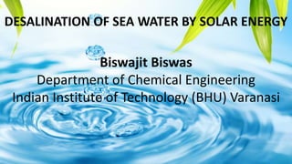 Biswajit Biswas
Department of Chemical Engineering
Indian Institute of Technology (BHU) Varanasi
DESALINATION OF SEA WATER BY SOLAR ENERGY
 