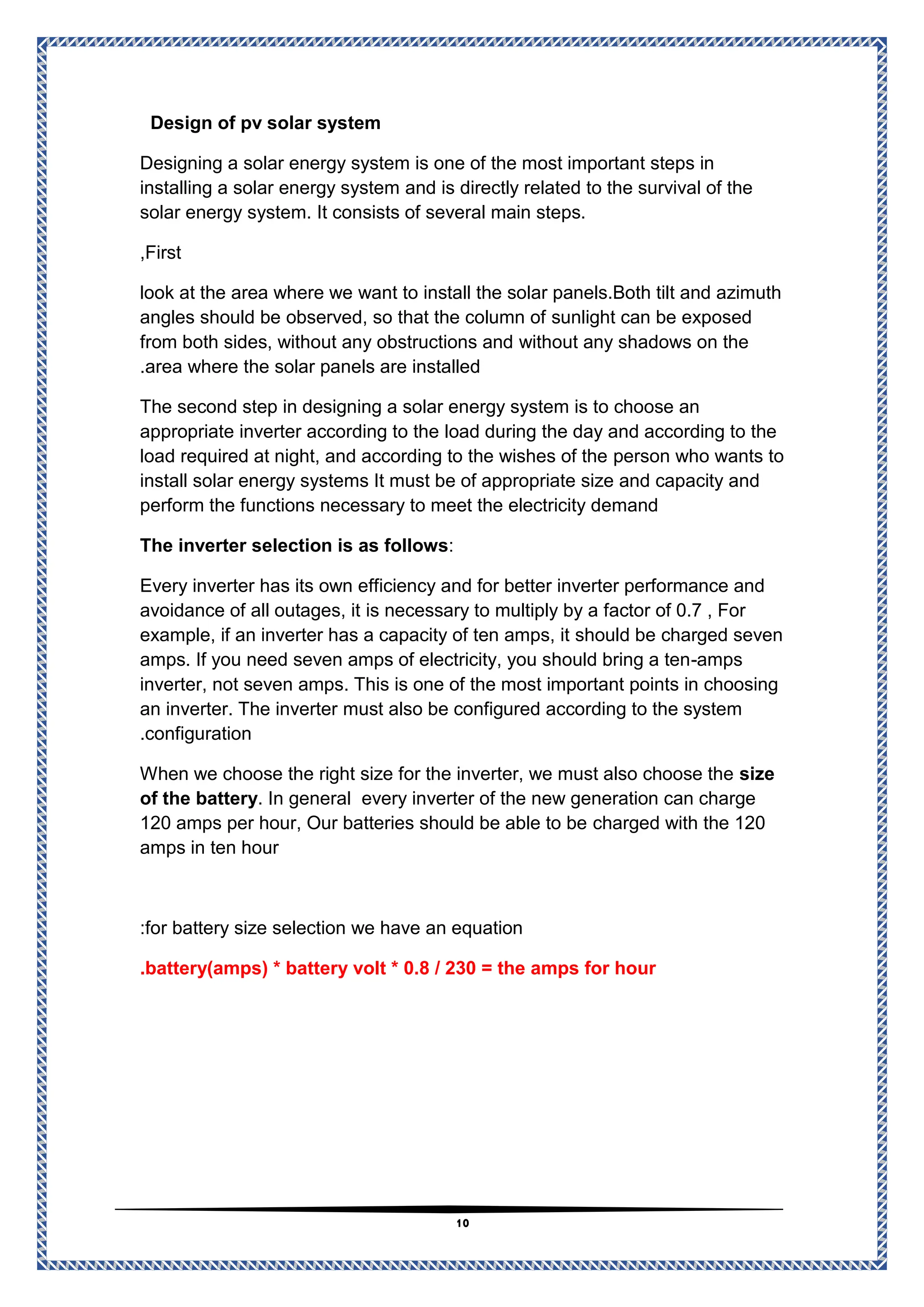 11
Design of pv solar system
Designing a solar energy system is one of the most important steps in
and is directly related to the survival of the
energy system
installing a solar
solar energy system. It consists of several main steps.
First
,
look at the area where we want to install the solar panels.Both tilt and azimuth
sunlight can be exposed
observed, so that the column of
angles should be
without any shadows on the
from both sides, without any obstructions and
area where the solar panels are installed
.
The second step in designing a solar energy system is to choose an
the day and according to the
load during
appropriate inverter according to the
person who wants to
load required at night, and according to the wishes of the
install solar energy systems It must be of appropriate size and capacity and
perform the functions necessary to meet the electricity demand
:
erter selection is as follows
The inv
Every inverter has its own efficiency and for better inverter performance and
is necessary to multiply by a factor of 0.7 , For
avoidance of all outages, it
charged seven
should be
example, if an inverter has a capacity of ten amps, it
amps
-
amps. If you need seven amps of electricity, you should bring a ten
inverter, not seven amps. This is one of the most important points in choosing
must also be configured according to the system
an inverter. The inverter
configuration
.
size
hen we choose the right size for the inverter, we must also choose the
W
every inverter of the new generation can charge
. In general
of the battery
d with the 120
charge
120 amps per hour, Our batteries should be able to be
amps in ten hour
size selection we have an equation
for battery
:
battery(amps) * battery volt * 0.8 / 230 = the amps for hour
.
 