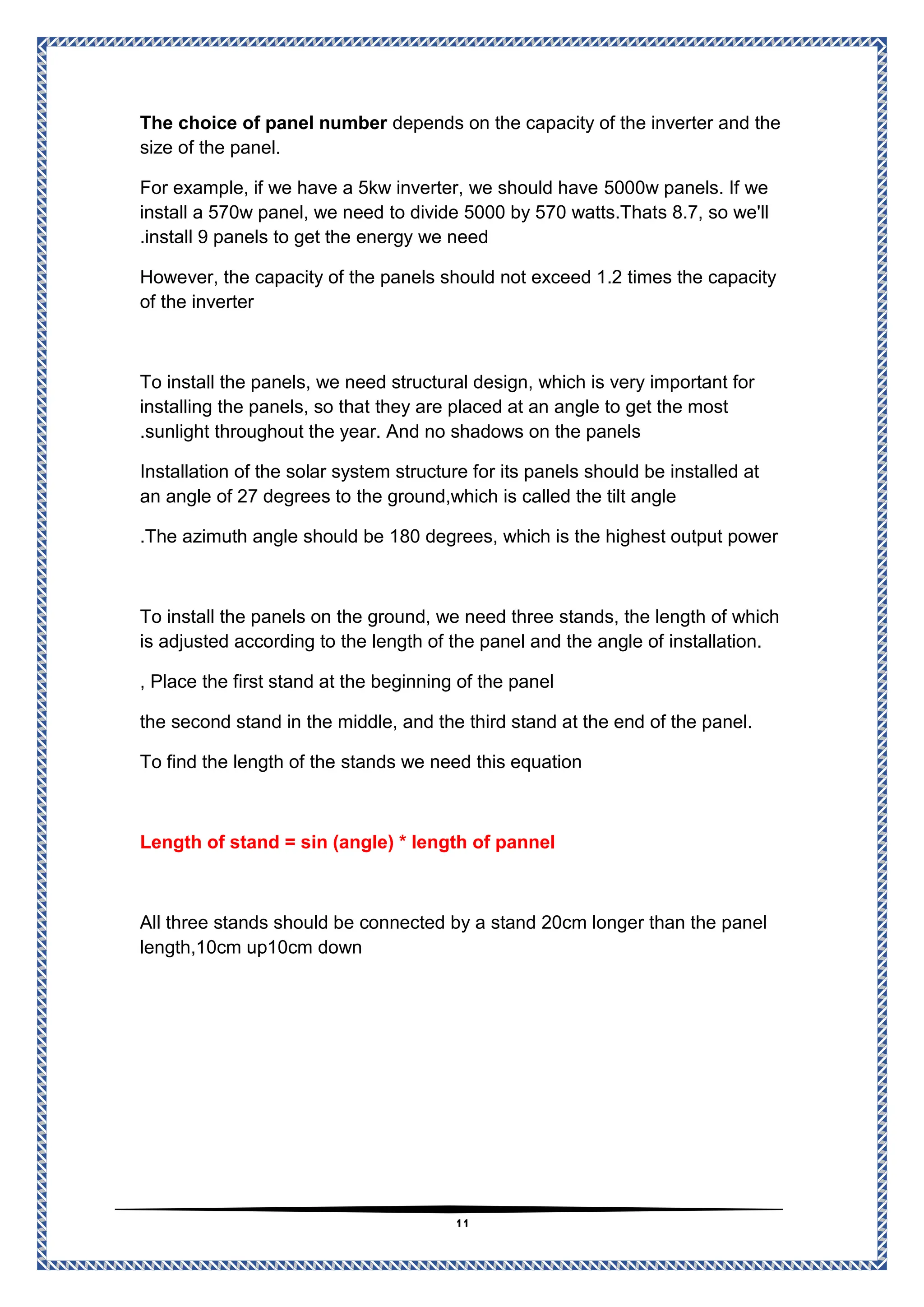 11
depends on the capacity of the inverter and the
The choice of panel number
size of the panel.
5000w panels. If we
example, if we have a 5kw inverter, we should have
For
ll
s 8.7, so we'
to divide 5000 by 570 watts.That
install a 570w panel, we need
install 9 panels to get the energy we need
.
However, the capacity of the panels should not exceed 1.2 times the capacity
of the inverter
s, we need structural design, which is very important for
To install the panel
they are placed at an angle to get the most
installing the panels, so that
sunlight throughout the year. And no shadows on the panels
.
d be installed at
Installation of the solar system structure for its panels shoul
d,which is called the tilt angle
the groun
of 27 degrees to
an angle
The azimuth angle should be 180 degrees, which is the highest output power
.
To install the panels on the ground, we need three stands, the length of which
the length of the panel and the angle of installation.
cording to
is adjusted ac
Place the first stand at the beginning of the panel
,
the second stand in the middle, and the third stand at the end of the panel.
stands we need this equation
To find the length of the
Length of stand = sin (angle) * length of pannel
All three stands should be connected by a stand 20cm longer than the panel
length,10cm up10cm down
 