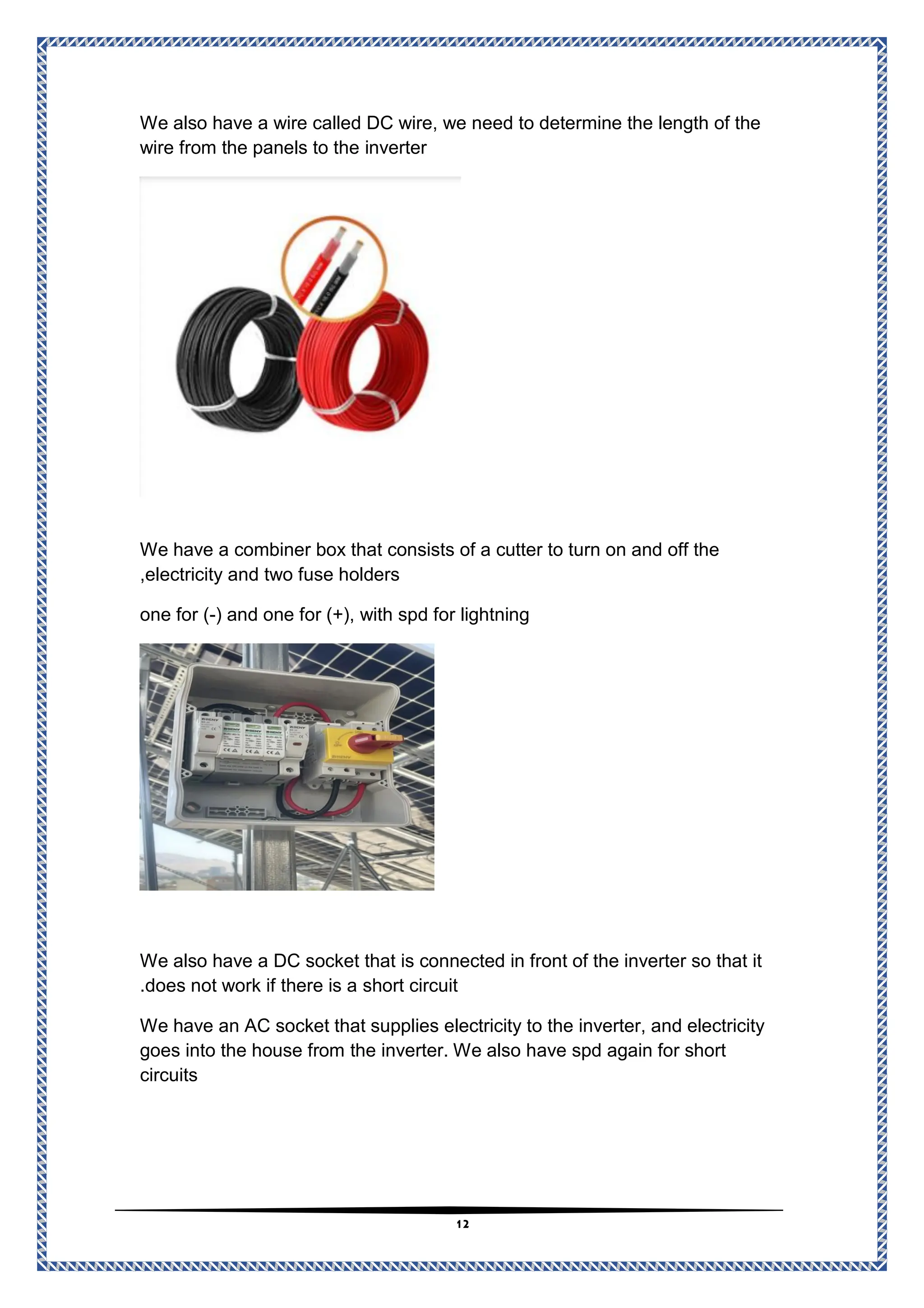 12
We also have a wire called DC wire, we need to determine the length of the
erter
inv
wire from the panels to the
We have a combiner box that consists of a cutter to turn on and off the
electricity and two fuse holders
,
) and one for (+), with spd for lightning
-
one for (
We also have a DC socket that is connected in front of the inverter so that it
short circuit
not work if there is a
does
.
We have an AC socket that supplies electricity to the inverter, and electricity
ave spd again for short
the inverter. We also h
goes into the house from
circuits
 