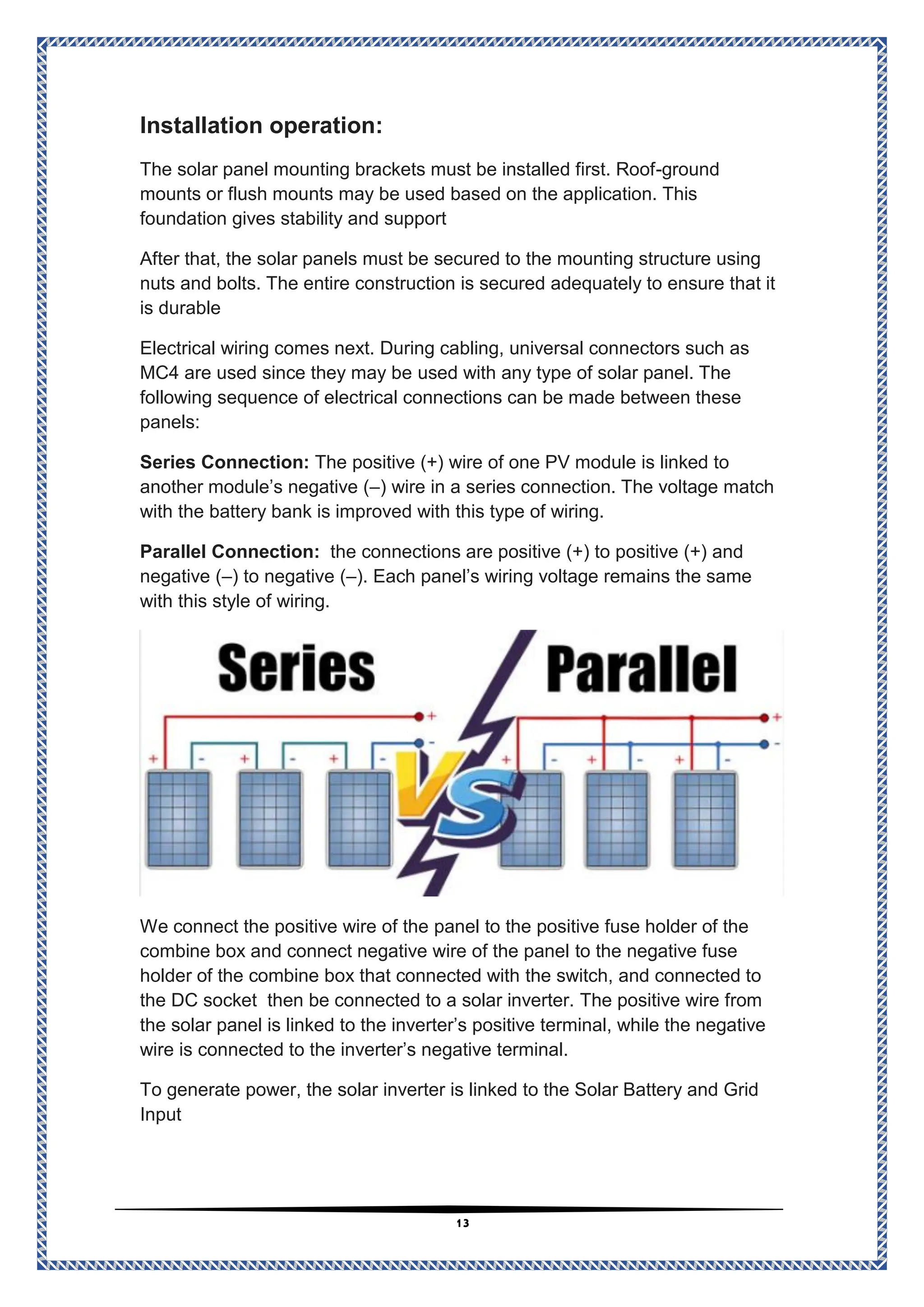 13
:
operation
ion
t
a
Install
ground
-
The solar panel mounting brackets must be installed first. Roof
r flush mounts may be used based on the application. This
mounts o
foundation gives stability and support
After that, the solar panels must be secured to the mounting structure using
nuts and bolts. The entire construction is secured adequately to ensure that it
is durable
Electrical wiring comes next. During cabling, universal connectors such as
used with any type of solar panel. The
MC4 are used since they may be
following sequence of electrical connections can be made between these
panels:
The positive (+) wire of one PV module is linked to
Series Connection:
) wire in a series connection. The voltage match
–
another module’s negative (
with the battery bank is improved with this type of wiring.
the connections are positive (+) to positive (+) and
Parallel Connection:
). Each panel’s wiring voltage remains the same
–
) to negative (
–
negative (
with this style of wiring.
to the positive fuse holder of the
panel
connect the positive wire of the
e
W
to the negative fuse
combine box and connect negative wire of the panel
and connected to
the switch,
box that connected with
holder of the combine
The positive wire from
then be connected to a solar inverter.
the DC socket
the solar panel is linked to the inverter’s positive terminal, while the negative
wire is connected to the inverter’s negative terminal.
To generate power, the solar inverter is linked to the Solar Battery and Grid
Input
 
