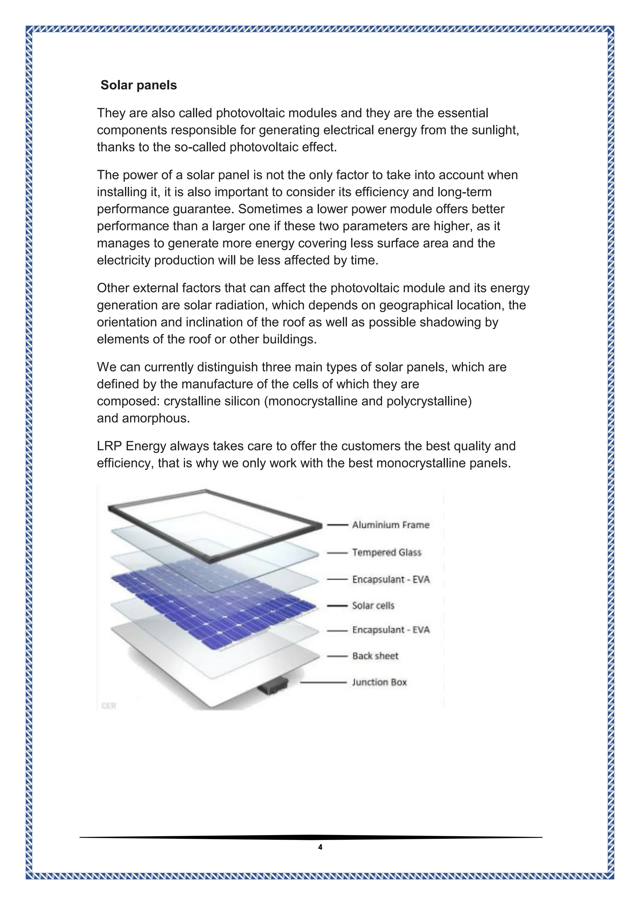 4
Solar panels
essential
and they are the
photovoltaic modules
They are also called
components responsible for generating electrical energy from the sunlight,
called photovoltaic effect.
-
thanks to the so
The power of a solar panel is not the only factor to take into account when
term
-
efficiency and long
ts
installing it, it is also important to consider i
performance guarantee. Sometimes a lower power module offers better
performance than a larger one if these two parameters are higher, as it
manages to generate more energy covering less surface area and the
n will be less affected by time.
electricity productio
Other external factors that can affect the photovoltaic module and its energy
solar radiation, which depends on geographical location, the
generation are
by
possible shadowing
orientation and inclination of the roof as well as
elements of the roof or other buildings.
We can currently distinguish three main types of solar panels, which are
defined by the manufacture of the cells of which they are
(monocrystalline and polycrystalline)
crystalline silicon
composed:
s.
amorphou
and
LRP Energy always takes care to offer the customers the best quality and
efficiency, that is why we only work with the best monocrystalline panels.
 