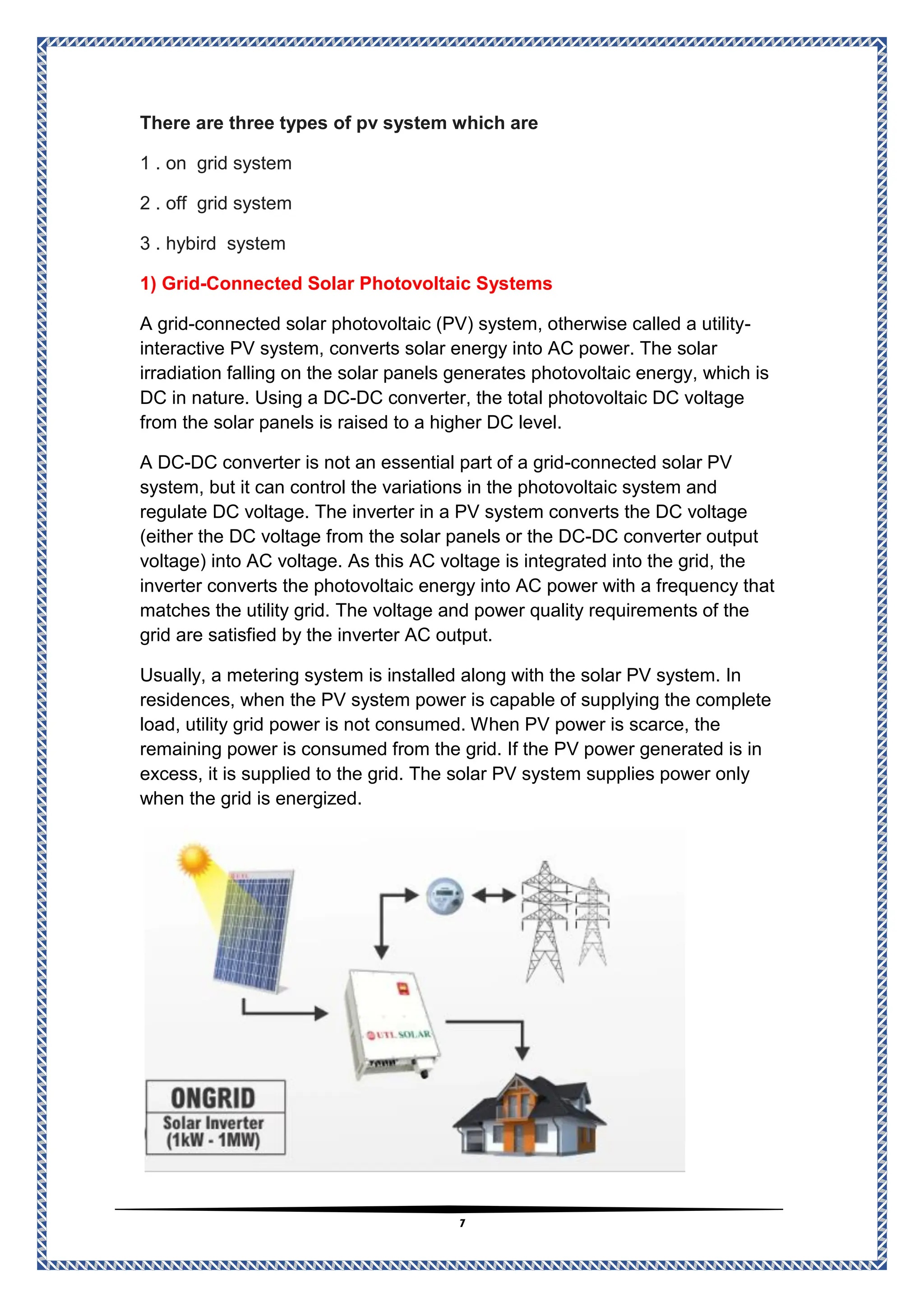 7
There are three types of pv system which are
1 . on grid system
2 . off grid system
3 . hybird system
Connected Solar Photovoltaic Systems
-
1) Grid
-
connected solar photovoltaic (PV) system, otherwise called a utility
-
A grid
converts solar energy into AC power. The solar
interactive PV system,
irradiation falling on the solar panels generates photovoltaic energy, which is
, the total photovoltaic DC voltage
DC converter
-
DC
DC in nature. Using a
from the solar panels is raised to a higher DC level.
connected solar PV
-
is not an essential part of a grid
DC converter
-
DC
A
system, but it can control the variations in the photovoltaic system and
regulate DC voltage. The inverter in a PV system converts the DC voltage
DC converter output
-
lar panels or the DC
(either the DC voltage from the so
is integrated into the grid, the
AC voltage
voltage) into AC voltage. As this
energy into AC power with a frequency that
inverter converts the photovoltaic
matches the utility grid. The voltage and power quality requirements of the
grid are satisfied by the inverter AC output.
Usually, a metering system is installed along with the solar PV system. In
the PV system power is capable of supplying the complete
residences, when
load, utility grid power is not consumed. When PV power is scarce, the
remaining power is consumed from the grid. If the PV power generated is in
tem supplies power only
excess, it is supplied to the grid. The solar PV sys
when the grid is energized.
 