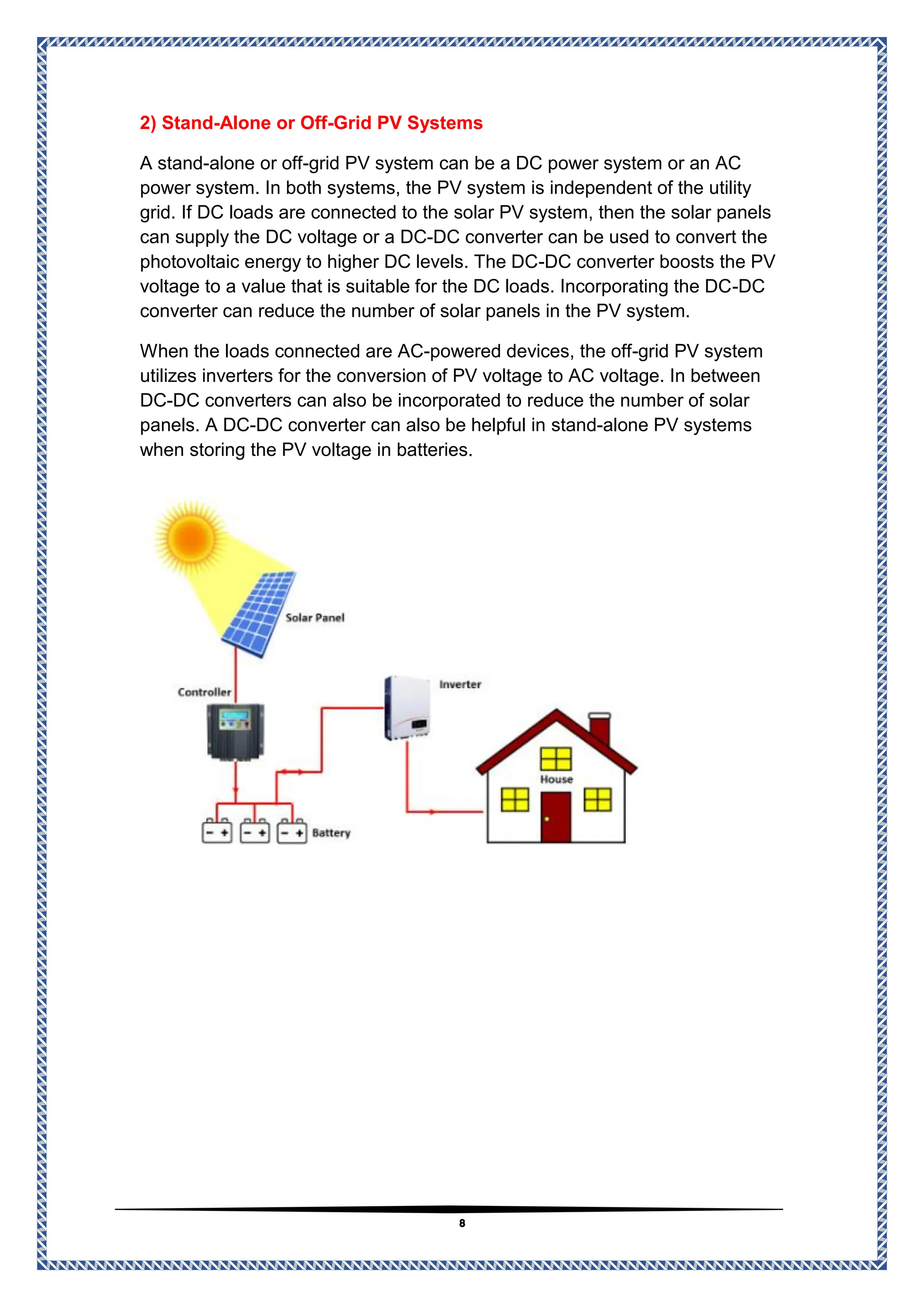 8
Grid PV Systems
-
Alone or Off
-
2) Stand
grid PV system can be a DC power system or an AC
-
alone or off
-
A stand
power system. In both systems, the PV system is independent of the utility
are connected to the solar PV system, then the solar panels
grid. If DC loads
to convert the
DC converter can be used
-
or a DC
DC voltage
can supply the
DC converter boosts the PV
-
photovoltaic energy to higher DC levels. The DC
DC
-
voltage to a value that is suitable for the DC loads. Incorporating the DC
converter can reduce the number of solar panels in the PV system.
grid PV system
-
powered devices, the off
-
connected are AC
When the loads
utilizes inverters for the conversion of PV voltage to AC voltage. In between
DC converters can also be incorporated to reduce the number of solar
-
DC
alone PV systems
-
stand
DC converter can also be helpful in
-
panels. A DC
when storing the PV voltage in batteries.
 