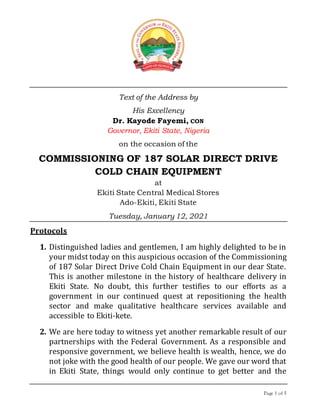 Page 1 of 5
Text of the Address by
His Excellency
Dr. Kayode Fayemi, CON
Governor, Ekiti State, Nigeria
on the occasion of the
COMMISSIONING OF 187 SOLAR DIRECT DRIVE
COLD CHAIN EQUIPMENT
at
Ekiti State Central Medical Stores
Ado-Ekiti, Ekiti State
Tuesday, January 12, 2021
Protocols
1. Distinguished ladies and gentlemen, I am highly delighted to be in
your midst today on this auspicious occasion of the Commissioning
of 187 Solar Direct Drive Cold Chain Equipment in our dear State.
This is another milestone in the history of healthcare delivery in
Ekiti State. No doubt, this further testifies to our efforts as a
government in our continued quest at repositioning the health
sector and make qualitative healthcare services available and
accessible to Ekiti-kete.
2. We are here today to witness yet another remarkable result of our
partnerships with the Federal Government. As a responsible and
responsive government, we believe health is wealth, hence, we do
not joke with the good health of our people. We gave our word that
in Ekiti State, things would only continue to get better and the
 