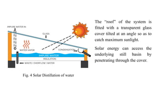 The “roof” of the system is
fitted with a transparent glass
cover tilted at an angle so as to
catch maximum sunlight.
Solar energy can access the
underlying still basin by
penetrating through the cover.
Fig. 4 Solar Distillation of water
 