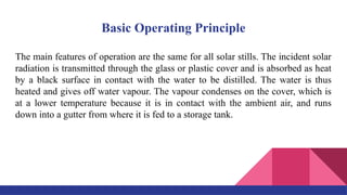 Basic Operating Principle
The main features of operation are the same for all solar stills. The incident solar
radiation is transmitted through the glass or plastic cover and is absorbed as heat
by a black surface in contact with the water to be distilled. The water is thus
heated and gives off water vapour. The vapour condenses on the cover, which is
at a lower temperature because it is in contact with the ambient air, and runs
down into a gutter from where it is fed to a storage tank.
 