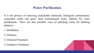 Water Purification
It is the process of removing undesirable chemicals, biological contaminants,
suspended solids and gases from contaminated water. Options for water
purification:- There are four possible ways of purifying water for drinking
purpose:-
1. Distillation
2. Filtration
3. Chemical Treatment
4. Irradiative Treatment
 