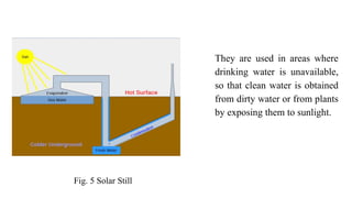 They are used in areas where
drinking water is unavailable,
so that clean water is obtained
from dirty water or from plants
by exposing them to sunlight.
Fig. 5 Solar Still
 