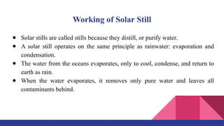Working of Solar Still
● Solar stills are called stills because they distill, or purify water.
● A solar still operates on the same principle as rainwater: evaporation and
condensation.
● The water from the oceans evaporates, only to cool, condense, and return to
earth as rain.
● When the water evaporates, it removes only pure water and leaves all
contaminants behind.
 