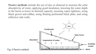 Passive methods include the use of dye or charcoal to increase the solar
absorptivity of water, applying good insulation, lowering the water depth
in the basin to lower its thermal capacity, ensuring vapor tightness, using
black gravel and rubber, using floating perforated black plate, and using
reflective side walls.
Fig. 6 Passive method
 