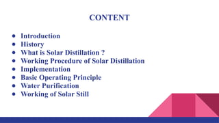 CONTENT
● Introduction
● History
● What is Solar Distillation ?
● Working Procedure of Solar Distillation
● Implementation
● Basic Operating Principle
● Water Purification
● Working of Solar Still
 