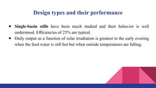 Design types and their performance
● Single-basin stills have been much studied and their behavior is well
understood. Efficiencies of 25% are typical.
● Daily output as a function of solar irradiation is greatest in the early evening
when the feed water is still hot but when outside temperatures are falling.
 