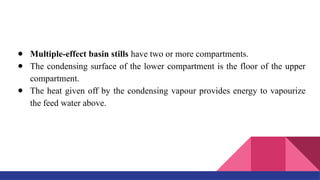 ● Multiple-effect basin stills have two or more compartments.
● The condensing surface of the lower compartment is the floor of the upper
compartment.
● The heat given off by the condensing vapour provides energy to vapourize
the feed water above.
 