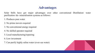 Advantages
Solar Stills have got major advantages over other conventional Distillation/ water
purification /de- mineralisation systems as follows:
1. Produces pure water
2. No prime movers required
3. No conventional energy required
4. No skilled operator required
5. Local manufacturing/repairing
6. Low investment
7. Can purify highly saline water (even sea water)
 