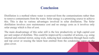 Conclusion
Distillation is a method where water is removed from the contaminations rather than
to remove contaminants from the water. Solar energy is a promising source to achieve
this. This is due to various advantages involved in solar distillation. The Solar
distillation involves zero maintenance cost and no energy costs as it involves only
solar energy which is free of cost.
The main disadvantage of this solar still is the low productivity or high capital cost
per unit output of distillate. This could be improved by a number of actions, e.g. using
internal and external mirror, using wick, reducing heat conduction through basin walls
and top cover or reusing the latent heat emitted from the condensing vapor on the
glass cover.
 