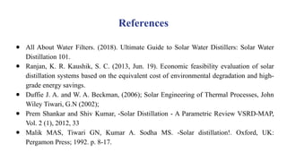 References
● All About Water Filters. (2018). Ultimate Guide to Solar Water Distillers: Solar Water
Distillation 101.
● Ranjan, K. R. Kaushik, S. C. (2013, Jun. 19). Economic feasibility evaluation of solar
distillation systems based on the equivalent cost of environmental degradation and high-
grade energy savings.
● Duffie J. A. and W. A. Beckman, (2006); Solar Engineering of Thermal Processes, John
Wiley Tiwari, G.N (2002);
● Prem Shankar and Shiv Kumar, -Solar Distillation - A Parametric Review VSRD-MAP,
Vol. 2 (1), 2012, 33
● Malik MAS, Tiwari GN, Kumar A. Sodha MS. -Solar distillation!. Oxford, UK:
Pergamon Press; 1992. p. 8-17.
 
