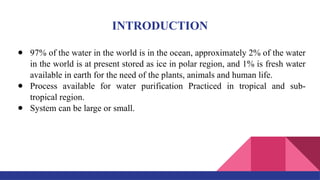 INTRODUCTION
● 97% of the water in the world is in the ocean, approximately 2% of the water
in the world is at present stored as ice in polar region, and 1% is fresh water
available in earth for the need of the plants, animals and human life.
● Process available for water purification Practiced in tropical and sub-
tropical region.
● System can be large or small.
 