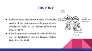 HISTORY
● Father of solar distillation. Carlos Wilson, the
creator of the first known application of solar
distillation, built in Las Salinas (The Salts),
Chile in 1872.
● First documented account of solar distillation
use for desalination was by Giovani Batista
Della Porta in 1958.
Fig. 1
 