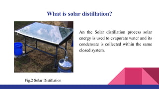 What is solar distillation?
An the Solar distillation process solar
energy is used to evaporate water and its
condensate is collected within the same
closed system.
Fig.2 Solar Distillation
 