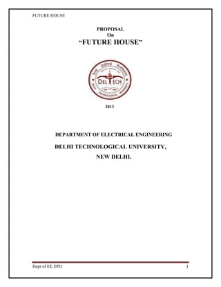 FUTURE HOUSE

PROPOSAL
On

“FUTURE HOUSE”

2013

DEPARTMENT OF ELECTRICAL ENGINEERING

DELHI TECHNOLOGICAL UNIVERSITY,
NEW DELHI.

Dept of EE, DTU

1

 