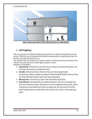 FUTURE HOUSE

FIG 6: SOLAR TUBE WITH MECHANICAL TRACKING

3.

LED Lighting

The next generation of efficient lighting brings LEDs or Light Emitting Diodes into the
picture. While the cost of production has kept the purchasing cost significantly high, the
benefits outweigh the pricing issues.
The standard unit for comparison is lumens which is the SI derived unit of luminous flux
which is the total amount of visible light emitted by source.
Benefits of LED Bulbs :
1. Long lasting: LED bulbs last up to 10 times as long as compact fluorescents, and
far longer than typical incandescent bulbs.
2. Durable: LEDs do not have a filament; they are not damaged under
circumstances when a regular incandescent bulb would be broken. Because they
are solid, LED bulbs hold up well to jarring and bumping.
3. Mercury Free: no mercury is used in the manufacturing of LEDs.
4. Cost effective: although LEDs are initially expensive, the cost is recouped over
time and in battery savings. LED bulb use was first adopted commercially, where
maintenance and replacement costs are expensive. But, the cost of new LED
bulbs has gone down considerably in the last few years and is continuing to go
down.

Dept of EE, DTU

10

 