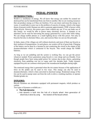FUTURE HOUSE

INTRODUCTION-:

PEDAL-POWER

World is a storehouse of energy. We all know that energy can neither be created nor
destroyed but can be transformed from one form to another. But we are wasting resources
that can produce energy as if they are limitless. If we can renew and reuse the energy we
waste, it would help in some way to the problem of scarcity of energy, which is the major
threat of present world. Humans are able to generate approximately 150W of power while
riding bicycle. However, this power goes waste without any use. If we can make use of
this energy, we would be able to power many electronic devices. A dynamo or an
alternator can be used for harvesting the energy generated by a cycle rider while riding.
We can charge mobile phones or a small lighting device with this power. Not only in
bicycles but also in alternator bikes, cars, and exercise bikes we can use this principle.
In India, many of the villages are still without electricity and most of them use bicycle as
their medium of transportation. In such places, our system will be of great help. Charging
of the battery can be done by a layman by just connecting the circuit to the output of the
dynamo/alternator which is connected to the bicycle. This would charge the NiMH
batteries.
As long as we are pedalling and the system is working fine, we can get the power
whenever needed. Power generation using bicycle is very cheap and eco-friendly. Even
though people have been using pedal power for various day-to-day chores, generating
electricity from pedalling was not in vogue until few decades back. Today dynamo
equipped bicycles are common which power the incandescent headlights during night.
The rotational energy that is generated when the tire rotates because of the application of
force on the pedals can be used in two ways. This energy can also be used in
dynamo/alternator, which is then converted to electrical energy. Rotational energy of the
tire can be used to pump water out from the well, to drive a washing machine, to operate
blender/grinder etc.

DYNAMO:
Bicycle Dynamos are alternators equipped with permanent magnets, which produce ac
current.
Two types of dynamos available are :-

 The hub dynamo
o Hub dynamo is built into the hub of a bicycle wheel. Here generation of
electricity is done by using
the rotation of the bicycle wheel.

Dept of EE, DTU

14

 
