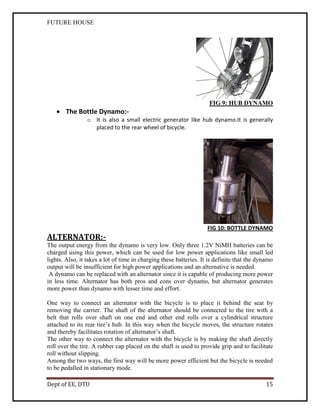 FUTURE HOUSE

FIG 9: HUB DYNAMO

 The Bottle Dynamo:o It is also a small electric generator like hub dynamo.It is generally
placed to the rear wheel of bicycle.

FIG 10: BOTTLE DYNAMO

ALTERNATOR:The output energy from the dynamo is very low. Only three 1.2V NiMH batteries can be
charged using this power, which can be used for low power applications like small led
lights. Also, it takes a lot of time in charging these batteries. It is definite that the dynamo
output will be insufficient for high power applications and an alternative is needed.
A dynamo can be replaced with an alternator since it is capable of producing more power
in less time. Alternator has both pros and cons over dynamo, but alternator generates
more power than dynamo with lesser time and effort.
One way to connect an alternator with the bicycle is to place it behind the seat by
removing the carrier. The shaft of the alternator should be connected to the tire with a
belt that rolls over shaft on one end and other end rolls over a cylindrical structure
attached to its rear tire’s hub. In this way when the bicycle moves, the structure rotates
and thereby facilitates rotation of alternator’s shaft.
The other way to connect the alternator with the bicycle is by making the shaft directly
roll over the tire. A rubber cap placed on the shaft is used to provide grip and to facilitate
roll without slipping.
Among the two ways, the first way will be more power efficient but the bicycle is needed
to be pedalled in stationary mode.
Dept of EE, DTU

15

 
