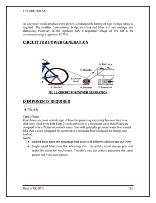 FUTURE HOUSE

As alternator would produce more power, a rechargeable battery of high voltage rating is
required. The rectifier (conventional bridge rectifier) and filter will not undergo any
alterations. However, in the regulator part, a regulated voltage of 15v has to be
maintained using a regulator IC 7815.

CIRCUIT FOR POWER GENERATION

FIG 11:CIRCUIT FOR POWER GENERATION

COMPONENTS REQUIRED
A Bicycle
Type of bike:
Road bikes are most suitable type of bike for generating electricity because they have
slick tires. Slick tyres help keep friction and noise to a minimum level. Road bikes are
designed to be efficient on smooth roads. You will generally get more watts from a road
bike than a town (designed for comfort) or a mountain bike (designed for bumps and
bashes).
Gears:
 Geared bikes have the advantage that cyclists of different abilities can use them.
 Single speed bikes have the advantage that the cyclist cannot change gear and
make life easier for him/herself. Therefore you can almost guarantee the same
power out from each person.

Dept of EE, DTU

16

 