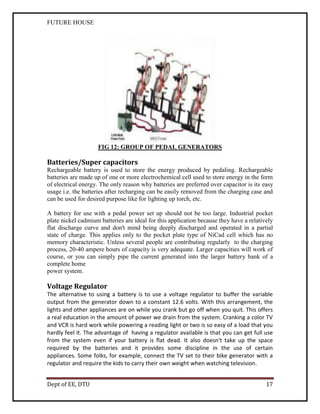 FUTURE HOUSE

FIG 12: GROUP OF PEDAL GENERATORS

Batteries/Super capacitors
Rechargeable battery is used to store the energy produced by pedaling. Rechargeable
batteries are made up of one or more electrochemical cell used to store energy in the form
of electrical energy. The only reason why batteries are preferred over capacitor is its easy
usage i.e. the batteries after recharging can be easily removed from the charging case and
can be used for desired purpose like for lighting up torch, etc.
A battery for use with a pedal power set up should not be too large. Industrial pocket
plate nickel cadmium batteries are ideal for this application because they have a relatively
flat discharge curve and don't mind being deeply discharged and operated in a partial
state of charge. This applies only to the pocket plate type of NiCad cell which has no
memory characteristic. Unless several people are contributing regularly to the charging
process, 20-40 ampere hours of capacity is very adequate. Larger capacities will work of
course, or you can simply pipe the current generated into the larger battery bank of a
complete home
power system.

Voltage Regulator
The alternative to using a battery is to use a voltage regulator to buffer the variable
output from the generator down to a constant 12.6 volts. With this arrangement, the
lights and other appliances are on while you crank but go off when you quit. This offers
a real education in the amount of power we drain from the system. Cranking a color TV
and VCR is hard work while powering a reading light or two is so easy of a load that you
hardly feel it. The advantage of having a regulator available is that you can get full use
from the system even if your battery is flat dead. It also doesn't take up the space
required by the batteries and it provides some discipline in the use of certain
appliances. Some folks, for example, connect the TV set to their bike generator with a
regulator and require the kids to carry their own weight when watching television.
Dept of EE, DTU

17

 