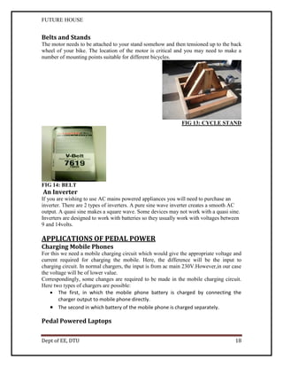FUTURE HOUSE

Belts and Stands
The motor needs to be attached to your stand somehow and then tensioned up to the back
wheel of your bike. The location of the motor is critical and you may need to make a
number of mounting points suitable for different bicycles.

FIG 13: CYCLE STAND

FIG 14: BELT

An Inverter
If you are wishing to use AC mains powered appliances you will need to purchase an
inverter. There are 2 types of inverters. A pure sine wave inverter creates a smooth AC
output. A quasi sine makes a square wave. Some devices may not work with a quasi sine.
Inverters are designed to work with batteries so they usually work with voltages between
9 and 14volts.

APPLICATIONS OF PEDAL POWER
Charging Mobile Phones
For this we need a mobile charging circuit which would give the appropriate voltage and
current required for charging the mobile. Here, the difference will be the input to
charging circuit. In normal chargers, the input is from ac main 230V.However,in our case
the voltage will be of lower value.
Correspondingly, some changes are required to be made in the mobile charging circuit.
Here two types of chargers are possible:
 The first, in which the mobile phone battery is charged by connecting the
charger output to mobile phone directly.
 The second in which battery of the mobile phone is charged separately.

Pedal Powered Laptops
Dept of EE, DTU

18

 
